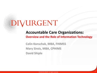 Accountable Care Organizations:Overview and the Role of Information Technology Colin Konschak, MBA, FHIMSS Mary Sirois, MBA, CPHIMS David Shiple © 2010 DIVURGENT. All rights reserved. 1 