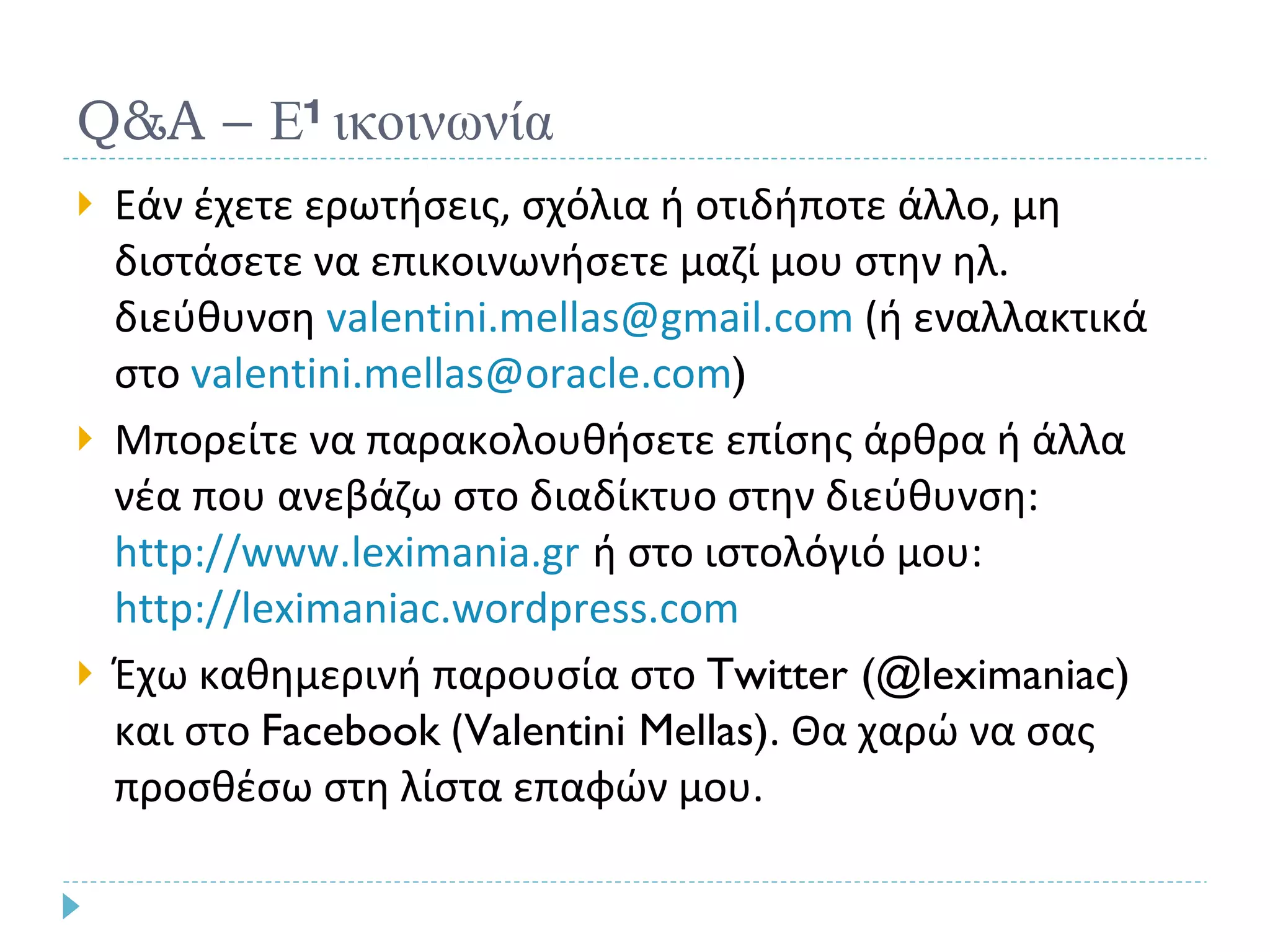 Q&A –  Επικοινωνία Εάν έχετε ερωτήσεις, σχόλια ή οτιδήποτε άλλο, μη διστάσετε να επικοινωνήσετε μαζί μου στην ηλ. διεύθυνση  [email_address]  (ή εναλλακτικά στο  [email_address] ) Μπορείτε να παρακολουθήσετε επίσης άρθρα ή άλλα νέα που ανεβάζω στο διαδίκτυο στην διεύθυνση:  http://www.leximania.gr   ή στο ιστολόγιό μου:  http://leximaniac.wordpress.com   Έχω καθημερινή παρουσία στο  Twitter (@leximaniac)  και στο  Facebook  ( Valentini Mellas) . Θα χαρώ να σας προσθέσω στη λίστα επαφών μου. 