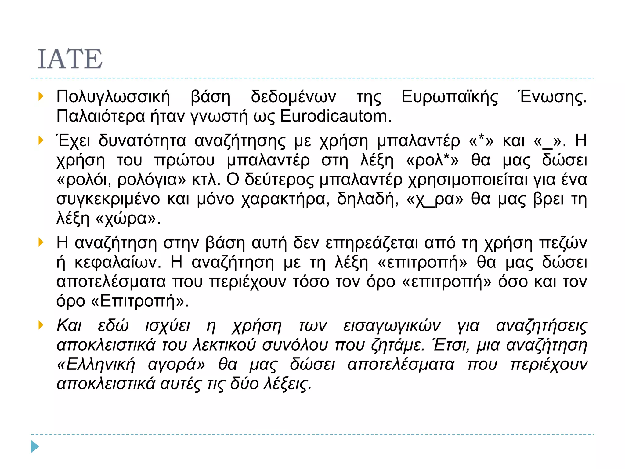 Πολυγλωσσική βάση δεδομένων της Ευρωπαϊκής Ένωσης. Παλαιότερα ήταν γνωστή ως  Eurodicautom . Έχει δυνατότητα αναζήτησης με χρήση μπαλαντέρ «*» και «_». Η χρήση του πρώτου μπαλαντέρ στη λέξη «ρολ*» θα μας δώσει «ρολόι, ρολόγια» κτλ. Ο δεύτερος μπαλαντέρ χρησιμοποιείται για ένα συγκεκριμένο και μόνο χαρακτήρα, δηλαδή, «χ_ρα» θα μας βρει τη λέξη «χώρα». Η αναζήτηση στην βάση αυτή δεν επηρεάζεται από τη χρήση πεζών ή κεφαλαίων. Η αναζήτηση με τη λέξη «επιτροπή» θα μας δώσει αποτελέσματα που περιέχουν τόσο τον όρο «επιτροπή» όσο και τον όρο «Επιτροπή» . Και εδώ ισχύει η χρήση των εισαγωγικών για αναζητήσεις αποκλειστικά του λεκτικού συνόλου που ζητάμε. Έτσι, μια αναζήτηση «Ελληνική αγορά» θα μας δώσει αποτελέσματα που περιέχουν αποκλειστικά αυτές τις δύο λέξεις. 
