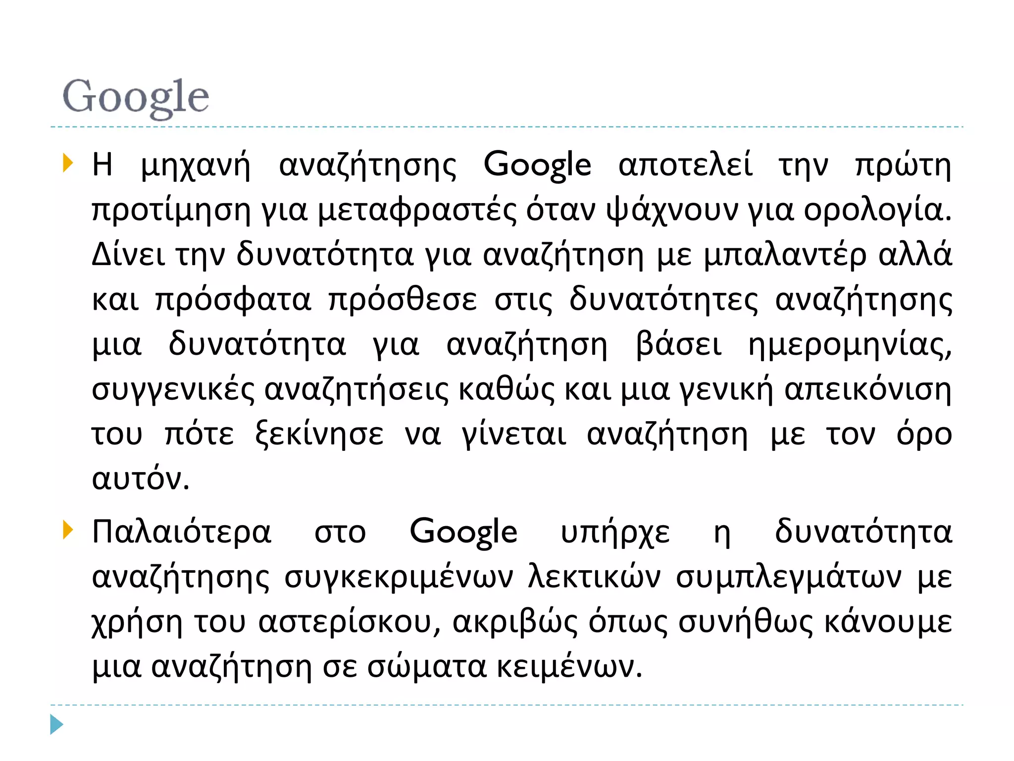 Η μηχανή αναζήτησης  Google  αποτελεί την πρώτη προτίμηση για μεταφραστές όταν ψάχνουν για ορολογία. Δίνει την δυνατότητα για αναζήτηση με μπαλαντέρ αλλά και πρόσφατα πρόσθεσε στις δυνατότητες αναζήτησης μια δυνατότητα για αναζήτηση βάσει ημερομηνίας, συγγενικές αναζητήσεις καθώς και μια γενική απεικόνιση του πότε ξεκίνησε να γίνεται αναζήτηση με τον όρο αυτόν. Παλαιότερα στο  Google  υπήρχε η δυνατότητα αναζήτησης συγκεκριμένων λεκτικών συμπλεγμάτων με χρήση του αστερίσκου, ακριβώς όπως συνήθως κάνουμε μια αναζήτηση σε σώματα κειμένων.  