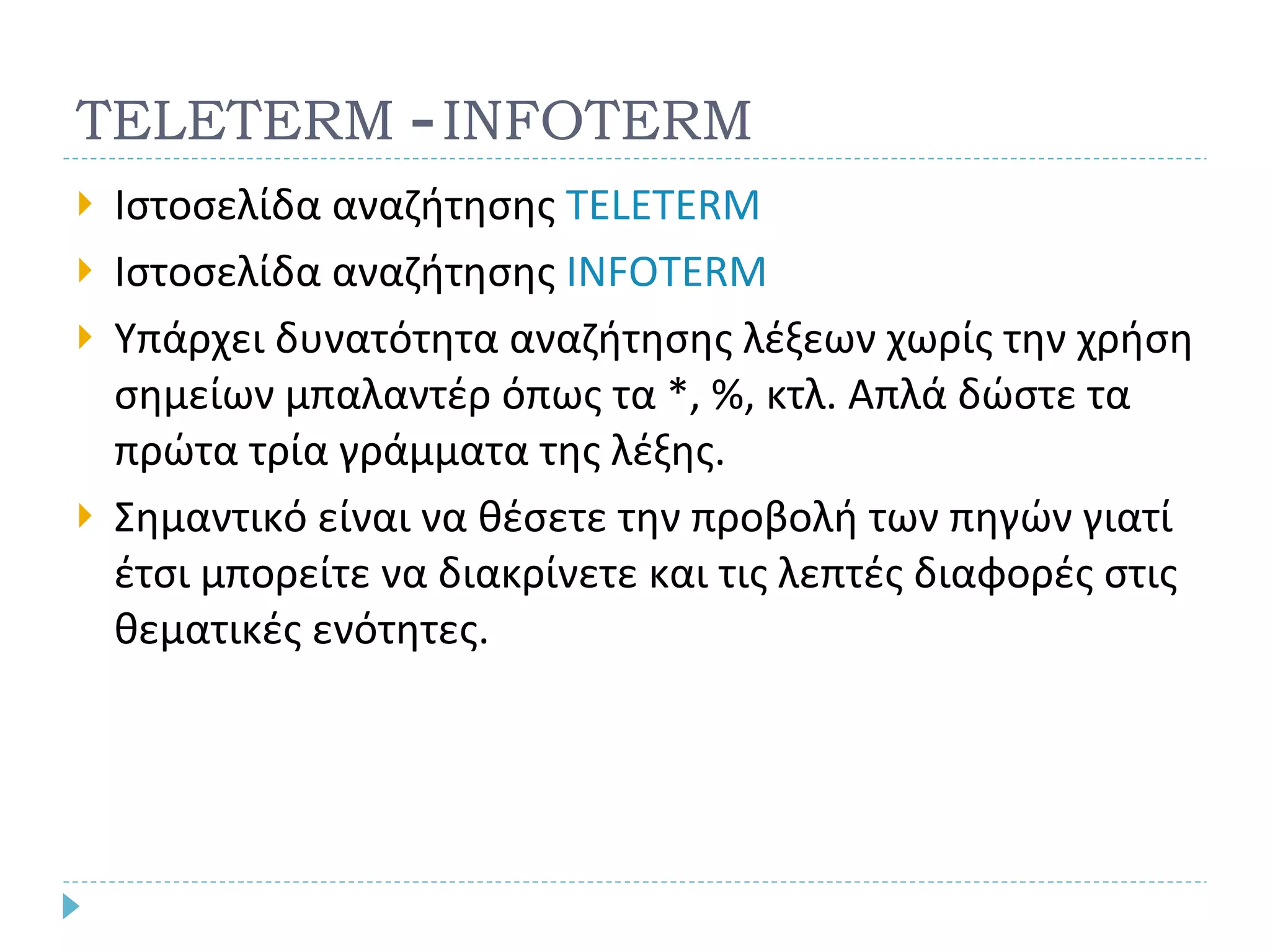 TELETERM  -  INFOTERM Ιστοσελίδα αναζήτησης  TELETERM  Ιστοσελίδα αναζήτησης  INFOTERM Υπάρχει δυνατότητα αναζήτησης λέξεων χωρίς την χρήση σημείων μπαλαντέρ όπως τα *, %, κτλ. Απλά δώστε τα πρώτα τρία γράμματα της λέξης. Σημαντικό είναι να θέσετε την προβολή των πηγών γιατί έτσι μπορείτε να διακρίνετε και τις λεπτές διαφορές στις θεματικές ενότητες. 