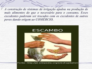 A construção de sistemas de irrigação ajudou na produção de
mais alimentos do que o necessário para o consumo. Esses
excedentes puderam ser trocados com os excedentes de outros
povos dando origem ao COMÉRCIO.
 