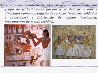 Com alimentos sendo produzidos em grande quantidade, um
grupo de trabalhadores passou a se dedicar a outras
atividades como a prestação de serviços (médicos, soldados
e sacerdotes) e fabricação de objetos (cerâmica,
instrumentos de metal, tecidos).
 