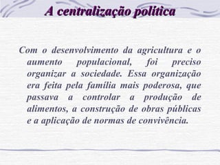 A centralização políticaA centralização política
Com o desenvolvimento da agricultura e o
aumento populacional, foi preciso
organizar a sociedade. Essa organização
era feita pela família mais poderosa, que
passava a controlar a produção de
alimentos, a construção de obras públicas
e a aplicação de normas de convivência.
 