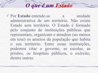 O que é um Estado
Por Estado entende-se a unidade
administrativa de um território. Não existe
Estado sem território. O Estado é formado
pelo conjunto de instituições públicas que
representam, organizam e atendem (ao menos
em tese) os anseios da população que habita
o seu território. Entre essas instituições,
podemos citar o governo, as escolas, as
prisões, os hospitais públicos, o exército,
dentre outras.
 