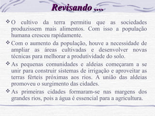 Revisando ....Revisando ....
 O cultivo da terra permitiu que as sociedades
produzissem mais alimentos. Com isso a população
humana cresceu rapidamente.
 Com o aumento da população, houve a necessidade de
ampliar as áreas cultivadas e desenvolver novas
técnicas para melhorar a produtividade do solo.
 As pequenas comunidades e aldeias começaram a se
unir para construir sistemas de irrigação e aproveitar as
terras férteis próximas aos rios. A união das aldeias
promoveu o surgimento das cidades.
 As primeiras cidades formaram-se nas margens dos
grandes rios, pois a água é essencial para a agricultura.
 