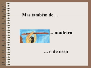 Mas também de ... ... madeira ... e de osso 