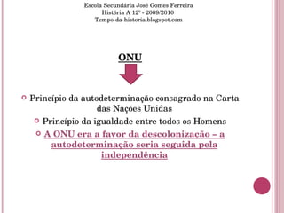 ONU Princípio da autodeterminação consagrado na Carta das Nações Unidas Princípio da igualdade entre todos os Homens A ONU era a favor da descolonização – a autodeterminação seria seguida pela independência Escola Secundária José Gomes Ferreira História A 12º - 2009/2010  Tempo-da-historia.blogspot.com 
