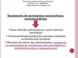 Surgimento de movimentos nacionalistas-anticolonialistas Eram liderados pela burguesia e pelas minorias intelectuais Consciencialização gradual das injustiças cometidas no domínio pela metrópole Denuncio dos abusos das administrações:  comparam os movimentos de resistência anti-colonialistas à resistência contra a ocupação nazi Escola Secundária José Gomes Ferreira História A 12º - 2009/2010  Tempo-da-historia.blogspot.com 