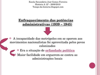 Enfraquecimento das potências administrativas (1939 – 1945) A incapacidade das metrópoles em se oporem aos movimentos nacionalistas foi aproveitada pelos povos colonizados Era a situação de  orfandade política Maior facilidade em erguerem-se contra as administrações locais Escola Secundária José Gomes Ferreira História A 12º - 2009/2010  Tempo-da-historia.blogspot.com 