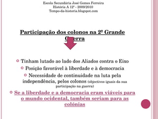 Participação dos colonos na 2ª Grande Guerra Tinham lutado ao lado dos Aliados contra o Eixo Posição favorável à liberdade e à democracia Necessidade de continuidade na luta pela independência, pelos colonos  (objectivos iguais da sua participação na guerra) Se a liberdade e a democracia eram viáveis para o mundo ocidental, também seriam para as colónias Escola Secundária José Gomes Ferreira História A 12º - 2009/2010  Tempo-da-historia.blogspot.com 