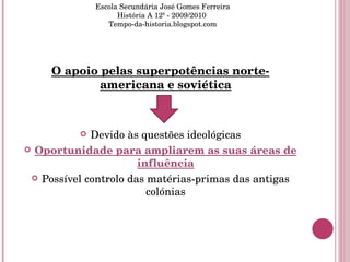 O apoio pelas superpotências norte-americana e soviética Devido às questões ideológicas Oportunidade para ampliarem as suas áreas de influência Possível controlo das matérias-primas das antigas colónias Escola Secundária José Gomes Ferreira História A 12º - 2009/2010  Tempo-da-historia.blogspot.com 