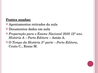 Fontes usadas: Apontamentos retirados da aula Documentos dados em aula Preparação para o Exame Nacional 2010 12º ano História A – Porto Editora  – Antão A. O Tempo da História 2ª parte – Porto Editora , Couto C., Rosas M. 
