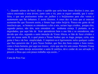 “... Quando saímos do batel, disse o capitão que seria bom irmos direitos à cruz, que
estava encostada a uma árvore, junto com o rio, para se erguer amanhã, que é sexta-
feira, e que nos puséssemos todos em joelhos e a beijássemos para eles verem o
acatamento que lhe tínhamos. E assim fizemos. A esses dez ou doze que aí estavam
acenaram-lhe que fizessem assim, e foram logo todos beijá-la. Parece-me gente de tal
inocência que, se homem os entendesse e eles a nós, seriam logo cristãos, porque eles,
segundo parece, não têm, nem entendem em nenhuma crença. E portanto, se os
degredados, que aqui hão de ficar aprenderem bem a sua fala e os entenderem, não
duvido que eles, segundo a santa intenção de Vossa Alteza, se hão de fazer cristãos e
crer em nossa santa fé, à qual praza a Nosso Senhor que os traga, porque, certo, esta
gente é boa e de boa simplicidade. E imprimir-se-á ligeiramente neles qualquer cunho
que lhes quiserem dar. E pois Nosso Senhor, que lhes deu bons corpos e bons rostos,
como a bons homens, por aqui nos trouxe, creio que não foi sem causa. Portanto Vossa
Alteza, que tanto deseja acrescentar a santa fé católica, deve cuidar de sua salvação. E
prazerá a Deus que com pouco trabalho seja assim...”

Carta de Pero Vaz
 