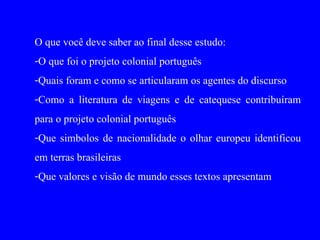 O que você deve saber ao final desse estudo:
-O que foi o projeto colonial português
-Quais foram e como se articularam os agentes do discurso
-Como a literatura de viagens e de catequese contribuíram
para o projeto colonial português
-Que simbolos de nacionalidade o olhar europeu identificou
em terras brasileiras
-Que valores e visão de mundo esses textos apresentam
 