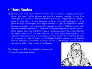 • Hans Staden                                .
"A América é uma terra vasta onde vivem muitas tribos de homens selvagens com diversas
    línguas diferentes. (...) Essa terra tem uma aparência amistosa visto que s árvores ficam
    verdes por todo o ano (...) Todos os homens andam nus pois naquela parte da terra (...)
    nunca faz tanto frio (...) a parte localizada ao Sul do trópico de Capricórnio (...) é um
    pouco mais fria. Os selvagens dessa região chamam-se Carijó e usam peles de animais
    limpas e preparadas como vestimenta. Por causa do sol forte, os habitantes da terra têm
    uma cor marrom-avermelhada (...) trata-se de um povo orgulhoso e muito astuto (...)
    Existe naquele lugar uma grande serra que se estende até cerca de três milhas da costa;
    em alguns pontos ela é bem mais afastada, em outros ainda mais próxima (...) os
    Tupinambá residem na serra já mencionada, na beira do mar; mas seu território ainda
    se estende por cerca de 60 milhas por detrás dela. Residem nas margens do Paraíba,
    num rio que vem das montanhas e deságua no mar (...) Os inimigos são uma ameaça
    por todos os lados (...) no sul são os Tupiniquim (...)

Hans Staden. A verdadeira história dos selvagens, nus
e ferozes devoradores de homens.
 