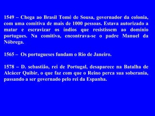 1549 – Chega ao Brasil Tomé de Sousa, governador da colonia,
com uma comitiva de mais de 1000 pessoas. Estava autorizado a
matar e escravizar os índios que resistissem ao domínio
portugues. Na comitiva, encontrava-se o padre Manuel da
Nóbrega.

1565 – Os portugueses fundam o Rio de Janeiro.

1578 – D. sebastião, rei de Portugal, desaparece na Batalha de
Alcácer Quibir, o que faz com que o Reino perca sua soberania,
passando a ser governado pelo rei da Espanha.
 