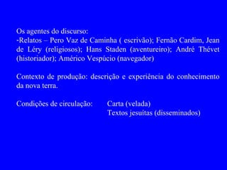 Os agentes do discurso:
-Relatos – Pero Vaz de Caminha ( escrivão); Fernão Cardim, Jean
de Léry (religiosos); Hans Staden (aventureiro); André Thévet
(historiador); Américo Vespúcio (navegador)

Contexto de produção: descrição e experiência do conhecimento
da nova terra.

Condições de circulação:    Carta (velada)
                            Textos jesuítas (disseminados)
 