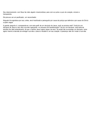 Seu relacionamento com Deus faz dele alguém misericordioso para com os outros e puro de coração, sincero e
transparente.
Ele procura ser um pacificador, um reconciliador.
Ninguém lhe agradece por isso; antes, ele é hostilizado e perseguido por causa da justiça que defende e por causa do Cris to
a quem segue.
A grande pergunta é: comparando-se com este perfil de um discípulo de Jesus, você se encaixa nele? Você já é um
discípulo de Jesus e tem visto sua vida avançando no processo de transformação? Se já é um discípulo, esta série de
estudos lhe dará entendimento do que o Senhor Jesus agora requer de você. Se ainda não se enxerga um discípulo, tome
agora mesmo a decisão de entregar sua vida a Jesus e recebê-lo em seu coração. A presença dele vai mudar a sua vida.
 