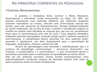 AS PRINCIPAIS CORRENTES DA PEDAGOGIA
Corrente Montessoriana:
A pioneira e fundadora desta corrente é Maria Motessori,
fisioterapeuta e educadora, tendo desenvolvido, na Itália, em 1907, um
sistema educacional com materiais didáticos que objetivam despertar
interesse espontâneo na criança, obtendo uma concentração natural nas
tarefas, para não cansá-las ou desinteressá-las. Diverge fundamentalmente
da escola tradicional. Até os dias de hoje o método é considerado original no
sentido em conferir total liberdade as crianças que, por sua vez, permanecem
livres para se movimentarem pela sala de aula e suas próprias atividades,
utilizando materiais apropriados, tentando sempre gerar o ambiente propício à
auto-educação. A manipulação desses materiais em seus aspectos multi-
sensorial é, igualmente, um fator fundamental para o aprendizado da
linguagem, matemática, ciências e prática de vida.
Através da aprendizagem auto motivada e individualizada- que é a
essência da metodologia montessoriana – procura-se desenvolver nas
crianças, a autodisciplina e a autoconfiança – o que futuramente gerará a
autonomia necessária para a continuação do aprendizado em outros níveis.
Hoje em dia, podemos encontrar muitas escolas montessorianas, mais
especificadamente atendendo crianças da educação infantil, bem como as
quatro primeiras séries do ensino fundamental.
 