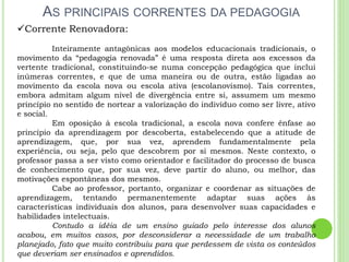 AS PRINCIPAIS CORRENTES DA PEDAGOGIA
Corrente Renovadora:
Inteiramente antagônicas aos modelos educacionais tradicionais, o
movimento da “pedagogia renovada” é uma resposta direta aos excessos da
vertente tradicional, constituindo-se numa concepção pedagógica que inclui
inúmeras correntes, e que de uma maneira ou de outra, estão ligadas ao
movimento da escola nova ou escola ativa (escolanovismo). Tais correntes,
embora admitam algum nível de divergência entre si, assumem um mesmo
princípio no sentido de nortear a valorização do indivíduo como ser livre, ativo
e social.
Em oposição à escola tradicional, a escola nova confere ênfase ao
princípio da aprendizagem por descoberta, estabelecendo que a atitude de
aprendizagem, que, por sua vez, aprendem fundamentalmente pela
experiência, ou seja, pelo que descobrem por si mesmos. Neste contexto, o
professor passa a ser visto como orientador e facilitador do processo de busca
de conhecimento que, por sua vez, deve partir do aluno, ou melhor, das
motivações espontâneas dos mesmos.
Cabe ao professor, portanto, organizar e coordenar as situações de
aprendizagem, tentando permanentemente adaptar suas ações às
características individuais dos alunos, para desenvolver suas capacidades e
habilidades intelectuais.
Contudo a idéia de um ensino guiado pelo interesse dos alunos
acabou, em muitos casos, por desconsiderar a necessidade de um trabalho
planejado, fato que muito contribuiu para que perdessem de vista os conteúdos
que deveriam ser ensinados e aprendidos.
 