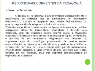AS PRINCIPAIS CORRENTES DA PEDAGOGIA
Corrente Tecnicista:
A década de 70 assistiu a um acentuado desenvolvimento e
proliferação da corrente que se denominou de “tecnicismo
educacional”, totalmente inspirado nas teorias behavioristas da
aprendizagem e da abordagem sistêmica do ensino.
Portanto, as práticas educacionais da época definiram uma prática
pedagógica altamente burocrática, controlada e dirigida pelo
professor, com um currículo pouco flexível aliada a atividades
mecânicas, inseridas numa proposta educacional rígida, conteudista
e passível de ser totalmente programada em detalhes. A
supervalorização da tecnologia programada de ensino trouxe
conseqüências: A escola se revestiu de uma grande auto-suficiência,
reconhecida por ela e por toda a comunidade por ela influenciada,
criando desta maneira, a idéia errônea de que aprender não é algo
natural do ser humano, mas que depende exclusivamente de
especialistas e técnicas.
 