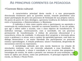 AS PRINCIPAIS CORRENTES DA PEDAGOGIA
Corrente Sócio-cultural:
A característica principal desta escola é a sua preocupação
direcionada totalmente para as questões sociais, visando possibilitar uma
maior participação do povo nos processos de formação de sua própria cultura.
Do ponto do ponto de vista ideológico, apresenta tendência de elaborar síntese
entre o humanismo, o Existencialismo e o Marxismo.
O individuo é visto como sujeito ativo e participante na aquisição e
construção do conhecimento, inserido no contexto histórico. É um ser práxis,
que age e reflete sobre o mundo, com o claro objetivo de transformá-lo. O
individuo interage, continuamente, com a sociedade, em um processo
permanente de transformação. A ênfase do processo educacional é a
consciência crítica da realidade. A educação deve propiciar a interação plena
entre o professor e o aluno, sem o caráter do oprimido/opressor, com base no
diálogo democrático e na maior liberdade dos participantes no processo
ensino/ aprendizagem. A relação professor/ aluno é horizontal, desprovida de
mecanismo coercivo ou repressores.
A metodologia adotada por esta escola baseia-se na criação de
simulações realistas, com um conteúdo adaptado a essa finalidade. No
processo de avaliação, o aluno é convidado a ser co-autor das propostas e
estratégias do ensino, de modo a permitir um sistema de auto-avaliação, que
tanto se aplica aos alunos, como aos professores. O principal expoente desta
escola, no Brasil, é Paulo Freire.
 