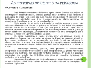 AS PRINCIPAIS CORRENTES DA PEDAGOGIA
Corrente Humanista:
Para a corrente humanista, o individuo é peça chave e principal colaborador da
construção dos saberes humanos, de modo que toda ênfase é referida a vida emocional e
psicológica do aluno, bem como em suas relações interpessoais. O professor é um
facilitador, um orientador para levar o conhecimento ao aluno, cultivando as
experimentações práticas junto com os próprios alunos.
Nessa escola não se aceita a existência de modelos prontos e regras pré-
definidas, pois o homem é um ser em permanente evolução, e a sua vida é um processo
contínuo de exercício de utilização de sua capacidade para superar-se. Dessa forma, o
homem e o conhecimento estão em permanente e inacabado processo dialético, que exige
esforço contínuo de atualização. A característica fundamental desta abordagem é que o
individuo já nasce com a potencialidade de vir a ser.
Na escola humanista, o ensino procura gerar um ambiente propício à
aprendizagem, fazendo com que todos os alunos participem do processo educativo.
Preocupa-se, igualmente, com a promoção da capacidade de auto-aprendizagem do
aluno, com vista a acelerar seu desenvolvimento intelectual e afetivo, valorizando a
autonomia e a autodeterminação, no combate à heteronomia (dependência de tudo e de
todos).
A metodologia adotada, portanto, deve promover o relacionamento
interpessoal, a autonomia do educando e a troca de experiências. As grades curriculares
consistem em diretrizes, não acolhendo verdades absolutas. O aluno é o principal
responsável pela seleção dos conteúdos, bem como da respectiva construção do
conhecimento através deles.
O processo de avaliação não contempla qualquer padronização dos resultados
da aprendizagem, utilizando-se mais os métodos de auto-avaliação e menos o poder de
avaliação do professor.
 