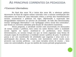 AS PRINCIPAIS CORRENTES DA PEDAGOGIA
Corrente Libertadora:
No final dos anos 70 e inicio dos anos 80, a abertura política
decorrente do final do regime militar coincidiu com a intensa mobilização dos
educadores em busca de uma educação crítica a serviço das transformações
sociais, econômicas e políticas em vigor, objetivando a superação das
desigualdades existentes no interior da sociedade. Ao lado das denominadas
teorias “pedagogia libertadora” e da “pedagogia critico social dos conteúdos”,
que foram as correntes adotadas pela facção de educadores marxistas.
Nessa proposta, a atividade escolar está concentrada em discussões
de temas sociais e políticos, bem como em ações diretas sobre a realidade
social vigente na época: analisam-se os problemas, seus fatores
determinantes, ao mesmo tempo em que se tenta organizar uma forma de
atuação capaz de transformar a realidade social e política do país. O professor
passa a ser um coordenador de atividades que organiza e atua com a co-
participação dos alunos. No entanto, este movimento esteve muito mais
presente nas escolas públicas - nos mais variados níveis de ensino -, bem
como em universidades, do que no âmbito do ensino privado propriamente.
 