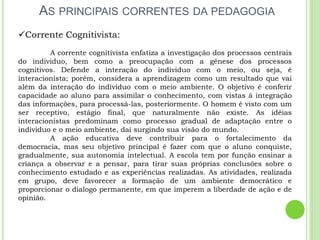 AS PRINCIPAIS CORRENTES DA PEDAGOGIA
Corrente Cognitivista:
A corrente cognitivista enfatiza a investigação dos processos centrais
do individuo, bem como a preocupação com a gênese dos processos
cognitivos. Defende a interação do individuo com o meio, ou seja, é
interacionista; porém, considera a aprendizagem como um resultado que vai
além da interação do indivíduo com o meio ambiente. O objetivo é conferir
capacidade ao aluno para assimilar o conhecimento, com vistas à integração
das informações, para processá-las, posteriormente. O homem é visto com um
ser receptivo, estágio final, que naturalmente não existe. As idéias
interacionistas predominam como processo gradual de adaptação entre o
individuo e o meio ambiente, daí surgindo sua visão do mundo.
A ação educativa deve contribuir para o fortalecimento da
democracia, mas seu objetivo principal é fazer com que o aluno conquiste,
gradualmente, sua autonomia intelectual. A escola tem por função ensinar a
criança a observar e a pensar, para tirar suas próprias conclusões sobre o
conhecimento estudado e as experiências realizadas. As atividades, realizada
em grupo, deve favorecer a formação de um ambiente democrático e
proporcionar o dialogo permanente, em que imperem a liberdade de ação e de
opinião.
 