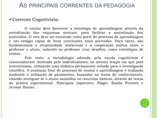 AS PRINCIPAIS CORRENTES DA PEDAGOGIA
Corrente Cognitivista:
O ensino deve favorecer a estratégia de aprendizagem através da
metodização dos esquemas mentais, para facilitar a assimilação dos
conteúdos. O erro deve ser encarado como parte do processo de aprendizagem
e um estágio capaz de levar conclusões mais acertadas. Para tanto, são
fundamentais a reciprocidade intelectual e a cooperação mútua entre o
professor e aluno, cabendo ao professor criar desafios, como estratégias de
ensino.
Pelo visto, a metodologia adotada pela escola cognitivista é
essencialmente motivada pelo individualismo, ao mesmo tempo em que pelo
interativismo, utilizando uma didática permanente voltada para a investigação
científica. A avaliação final do processo de ensino e aprendizagem é realizada
mediante a utilização de parâmetros, baseados na teoria do conhecimento,
visando averiguar se o aluno assimilou os conceitos básicos, através da teoria
da prática experimental. Principais expoentes: Piaget, Emilia Ferreiro e
Jerome Braner.
 