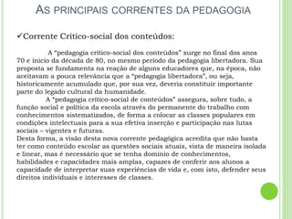 AS PRINCIPAIS CORRENTES DA PEDAGOGIA
Corrente Crítico-social dos conteúdos:
A “pedagogia crítico-social dos conteúdos” surge no final dos anos
70 e inicio da década de 80, no mesmo período da pedagogia libertadora. Sua
proposta se fundamenta na reação de alguns educadores que, na época, não
aceitavam a pouca relevância que a “pedagogia libertadora”, ou seja,
historicamente acumulado que, por sua vez, deveria constituir importante
parte do legado cultural da humanidade.
A “pedagogia crítico-social de conteúdos” assegura, sobre tudo, a
função social e política da escola através do permanente do trabalho com
conhecimentos sistematizados, de forma a colocar as classes populares em
condições intelectuais para a sua efetiva inserção e participação nas lutas
sociais – vigentes e futuras.
Desta forma, a visão desta nova corrente pedagógica acredita que não basta
ter como conteúdo escolar as questões sociais atuais, vista de maneira isolada
e linear, mas é necessário que se tenha domínio de conhecimentos,
habilidades e capacidades mais amplas, capazes de conferir aos alunos a
capacidade de interpretar suas experiências de vida e, com isto, defender seus
direitos individuais e interesses de classes.
 