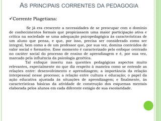 AS PRINCIPAIS CORRENTES DA PEDAGOGIA
Corrente Piagetiana:
Se já era crescente a necessidades de se preocupar com o domínio
de conhecimentos formais que propiciassem uma maior participação ativa e
crítica na sociedade se uma adequação psicopedagógica às características de
um aluno que pensa, e que, por isso, precisa ser considerado como ser
integral, bem como a de um professor que, por sua vez, domina conteúdos de
valor social e formativo. Esse momento é caracterizado pelo enfoque centrado
no caráter social do processo de ensino de aprendizagem e é, por sua vez,
marcado pela influência da psicologia genética.
Tal enfoque inseriu nas questões pedagógicas aspectos muito
relevantes, especialmente no que diz respeito à maneira como se entende as
relações entre: desenvolvimento e aprendizagem; a importância da relação
interpessoal nesse processo; a relação entre cultura e educação; o papel da
ação educativa ajustada às situações de aprendizagem; e finalmente, às
características básicas da atividade de construção dos esquemas mentais
elaborada pelos alunos em cada diferente estágio de sua escolaridade.
 