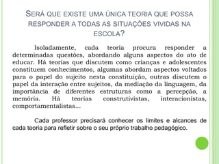 SERÁ QUE EXISTE UMA ÚNICA TEORIA QUE POSSA
RESPONDER A TODAS AS SITUAÇÕES VIVIDAS NA
ESCOLA?
Isoladamente, cada teoria procura responder a
determinadas questões, abordando alguns aspectos do ato de
educar. Há teorias que discutem como crianças e adolescentes
constituem conhecimentos, algumas abordam aspectos voltados
para o papel do sujeito nesta constituição, outras discutem o
papel da interação entre sujeitos, da mediação da linguagem, da
importância de diferentes estruturas como a percepção, a
memória. Há teorias construtivistas, interacionistas,
comportamentalistas...
Cada professor precisará conhecer os limites e alcances de
cada teoria para refletir sobre o seu próprio trabalho pedagógico.
 
