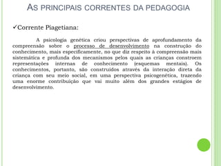 AS PRINCIPAIS CORRENTES DA PEDAGOGIA
Corrente Piagetiana:
A psicologia genética criou perspectivas de aprofundamento da
compreensão sobre o processo de desenvolvimento na construção do
conhecimento, mais especificamente, no que diz respeito à compreensão mais
sistemática e profunda dos mecanismos pelos quais as crianças constroem
representações internas de conhecimento (esquemas mentais). Os
conhecimentos, portanto, são construídos através da interação direta da
criança com seu meio social, em uma perspectiva psicogenética, trazendo
uma enorme contribuição que vai muito além dos grandes estágios de
desenvolvimento.
 