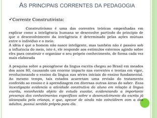 AS PRINCIPAIS CORRENTES DA PEDAGOGIA
Corrente Construtivista:
Construtivismo é uma das correntes teóricas empenhadas em
explicar como a inteligência humana se desenvolve partindo do princípio de
que o desenvolvimento da inteligência é determinado pelas ações mútuas
entre o indivíduo e o meio.
A idéia é que o homem não nasce inteligente, mas também não é passivo sob
a influência do meio, isto é, ele responde aos estímulos externos agindo sobre
eles para construir e organizar o seu próprio conhecimento, de forma cada vez
mais elaborada
A pesquisa sobre a psicogênese da língua escrita chegou ao Brasil em meados
dos anos 80, causando um enorme impacto nas correntes e teorias em vigor,
revolucionando o ensino da língua nas séries iniciais do ensino fundamental.
Ao mesmo tempo, tais estados acarretam uma revisão do tratamento
conferido ao ensino e à aprendizagem em diversas outras áreas do saber. Essa
investigação evidencia a atividade construtiva do aluno em relação à língua
escrita, reconhecido objeto de estudo escolar, evidenciando a importante
presença dos conhecimentos específicos sobre o desenvolvimento da escrita já
alcançada pela criança, e que, apesar de ainda não coincidirem com a dos
adultos, possui sentido próprio para ela.
 