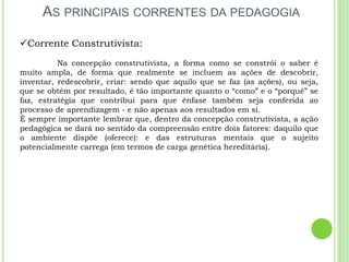 AS PRINCIPAIS CORRENTES DA PEDAGOGIA
Corrente Construtivista:
Na concepção construtivista, a forma como se constrói o saber é
muito ampla, de forma que realmente se incluem as ações de descobrir,
inventar, redescobrir, criar: sendo que aquilo que se faz (as ações), ou seja,
que se obtém por resultado, é tão importante quanto o “como” e o “porquê” se
faz, estratégia que contribui para que ênfase também seja conferida ao
processo de aprendizagem - e não apenas aos resultados em si.
É sempre importante lembrar que, dentro da concepção construtivista, a ação
pedagógica se dará no sentido da compreensão entre dois fatores: daquilo que
o ambiente dispõe (oferece): e das estruturas mentais que o sujeito
potencialmente carrega (em termos de carga genética hereditária).
 