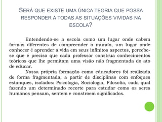 SERÁ QUE EXISTE UMA ÚNICA TEORIA QUE POSSA
RESPONDER A TODAS AS SITUAÇÕES VIVIDAS NA
ESCOLA?
Entendendo-se a escola como um lugar onde cabem
formas diferentes de compreender o mundo, um lugar onde
conhecer é aprender a vida em seus infinitos aspectos, percebe-
se que é preciso que cada professor construa conhecimentos
teóricos que lhe permitam uma visão não fragmentada do ato
de educar.
Nossa própria formação como educadores foi realizada
de forma fragmentada, a partir de disciplinas com enfoques
estanques, isolados: Psicologia, Sociologia, Filosofia, cada qual
fazendo um determinado recorte para estudar como os seres
humanos pensam, sentem e constroem significados.
 