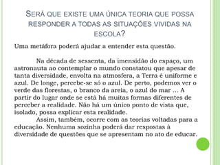 SERÁ QUE EXISTE UMA ÚNICA TEORIA QUE POSSA
RESPONDER A TODAS AS SITUAÇÕES VIVIDAS NA
ESCOLA?
Uma metáfora poderá ajudar a entender esta questão.
Na década de sessenta, da imensidão do espaço, um
astronauta ao contemplar o mundo constatou que apesar de
tanta diversidade, envolta na atmosfera, a Terra é uniforme e
azul. De longe, percebe-se só o azul. De perto, podemos ver o
verde das florestas, o branco da areia, o azul do mar ... A
partir do lugar onde se está há muitas formas diferentes de
perceber a realidade. Não há um único ponto de vista que,
isolado, possa explicar esta realidade.
Assim, também, ocorre com as teorias voltadas para a
educação. Nenhuma sozinha poderá dar respostas à
diversidade de questões que se apresentam no ato de educar.
 