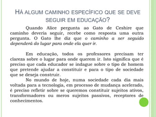 HÁ ALGUM CAMINHO ESPECÍFICO QUE SE DEVE
SEGUIR EM EDUCAÇÃO?
Quando Alice pergunta ao Gato de Ceshire que
caminho deveria seguir, recebe como resposta uma outra
pergunta. O Gato lhe diz que o caminho a ser seguido
dependerá do lugar para onde ela quer ir.
Em educação, todos os professores precisam ter
clareza sobre o lugar para onde querem ir. Isto significa que é
preciso que cada educador se indague sobre o tipo de homem
que pretende ajudar a constituir e para o tipo de sociedade
que se deseja construir.
No mundo de hoje, numa sociedade cada dia mais
voltada para a tecnologia, em processo de mudança acelerado,
é preciso refletir sobre se queremos constituir sujeitos ativos,
transformadores ou meros sujeitos passivos, receptores de
conhecimentos.
 