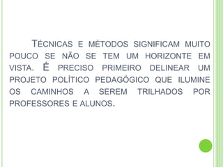 TÉCNICAS E MÉTODOS SIGNIFICAM MUITO
POUCO SE NÃO SE TEM UM HORIZONTE EM
VISTA. É PRECISO PRIMEIRO DELINEAR UM
PROJETO POLÍTICO PEDAGÓGICO QUE ILUMINE
OS CAMINHOS A SEREM TRILHADOS POR
PROFESSORES E ALUNOS.
 