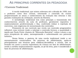 AS PRINCIPAIS CORRENTES DA PEDAGOGIA
Corrente Tradicional:
A escola tradicional, que reinou soberana até a década de 1950, tem
o professor como foco central, orientando o conteúdo do ensino
proporcionando ao aluno o conhecimento da evolução das ciências e das
grandes realizações da civilização, através da História.
A metodologia tradicional tem como princípio a transmissão dos
conhecimentos através da aula do professor, geralmente expositiva e
seqüencialmente predeterminada e fixa, conferindo ênfase à repetição de
exercícios, com exigências de memorização dos conteúdos.
Prisioneira de um currículo que revela um conteúdo programático
inflexível, essa vertente tende a valorizar o conteúdo livresco, a quantidade e
àquilo que Paulo Freire chamou de “Educação Bancária”: reduz o aluno a um
mero receptáculo do saber, menosprezando e subestimando seu potencial
holístico.
Dessa forma, a postura de uma escola tradicional tende a ser
excessivamente conservadora. No processo de alfabetização, apóia-se
principalmente nas técnicas para codificar/decodificar a escrita, não se
levando em conta a escrita espontânea da criança em fase de alfabetização,
sendo a cartilha seqüencialmente seguida, ao pé da letra, pois é considerada a
base do processo de alfabetização.
 