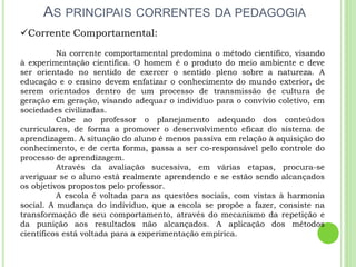 AS PRINCIPAIS CORRENTES DA PEDAGOGIA
Corrente Comportamental:
Na corrente comportamental predomina o método científico, visando
à experimentação cientifica. O homem é o produto do meio ambiente e deve
ser orientado no sentido de exercer o sentido pleno sobre a natureza. A
educação e o ensino devem enfatizar o conhecimento do mundo exterior, de
serem orientados dentro de um processo de transmissão de cultura de
geração em geração, visando adequar o indivíduo para o convívio coletivo, em
sociedades civilizadas.
Cabe ao professor o planejamento adequado dos conteúdos
curriculares, de forma a promover o desenvolvimento eficaz do sistema de
aprendizagem. A situação do aluno é menos passiva em relação à aquisição do
conhecimento, e de certa forma, passa a ser co-responsável pelo controle do
processo de aprendizagem.
Através da avaliação sucessiva, em várias etapas, procura-se
averiguar se o aluno está realmente aprendendo e se estão sendo alcançados
os objetivos propostos pelo professor.
A escola é voltada para as questões sociais, com vistas à harmonia
social. A mudança do individuo, que a escola se propõe a fazer, consiste na
transformação de seu comportamento, através do mecanismo da repetição e
da punição aos resultados não alcançados. A aplicação dos métodos
científicos está voltada para a experimentação empírica.
 