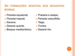 AS FORMAÇÕES VEGETAIS DOS SEGUINTES
BIOMAS
Floresta equatorial;
 Floresta tropical;
 Savana;
 Deserto quente;
 Bosque mediterrânico;


Pradaria e estepe;
 Floresta caducifólia;
 Taiga;
 Tundra;
 Deserto frio.


 