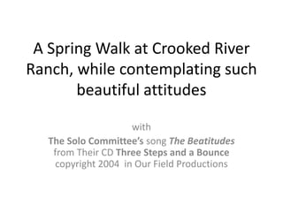 A Spring Walk at Crooked River Ranch, while contemplating such beautiful attitudes  with The Solo Committee’s song The Beatitudes from Their CD Three Steps and a Bounce  copyright 2004  in Our Field Productions 