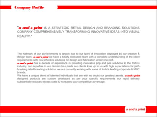 Company Profile
“a and s print IS A STRATEGIC RETAIL DESIGN AND BRANDING SOLUTIONS
COMPANY COMPREHENSIVELY TRANSFORMING INNOVATIVE IDEAS INTO VISUAL
REALITY."
The hallmark of our achievements is largely due to our spirit of innovation displayed by our creative &
design team. a and s print we have a totally dedicated team with a complete understanding of the client
requirements with cost effective solutions for design and fabrication under one roof.
a and s print has a decade of experience in providing innovative pop and pos solutions to the FMCG
industry. our expertise in our domain has made our clients look up to us with high expectations for path
breaking retail branding solutions. we are currently working with some of India's leading corporate & MNC
brands.
We have a unique blend of talented individuals that are with no doubt our greatest assets. a and s print
designed products are custom developed as per your specific requirements our rapid delivery
substantially reduces excess costs & increases your competitive advantage.
 