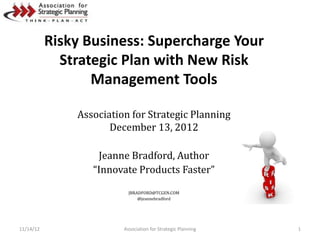 Risky Business: Supercharge Your
             Strategic Plan with New Risk
                  Management Tools

               Association for Strategic Planning
                      December 13, 2012

                   Jeanne Bradford, Author
                  “Innovate Products Faster”

                           JBRADFORD@TCGEN.COM
                               @jeannebradford




11/14/12                 Association for Strategic Planning   1
 