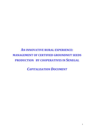 AN INNOVATIVE RURAL EXPERIENCE:
MANAGEMENT OF CERTIFIED GROUNDNUT SEEDS
 PRODUCTION BY COOPERATIVES IN SENEGAL

        CAPITALISATION DOCUMENT




                                          1
 