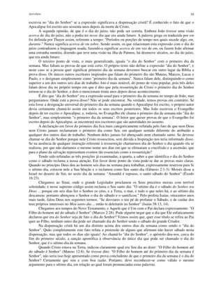 Apocalipse 10
escrevia no "dia do Senhor" se a expressão significava a dispensação cristã? É conhecido o fato de que o
Apocalipse foi escrito uns sessenta anos depois da morte de Cristo.
A segunda opinião, de que é o dia do juízo, não pode ser correta. Embora João tivesse uma visão
acerca do dia do juízo, não a podia ter nesse dia que era ainda futuro. A palavra grega en traduzida por em
foi definida por Thayer assim, referente a tempo: "Períodos ou porções de tempo nos quais sucede algo, em,
durante." Nunca significa acerca de ou sobre. Sendo assim, os que relacionam esta expressão com o dia do
juízo contradizem a linguagem usada, fazendo-a significar acerca de em vez de em, ou fazem João afirmar
uma estranha mentira, dizendo que teve uma visão na ilha de Patmos, há dezenove séculos, no dia do juízo,
que era ainda futuro.
O terceiro ponto de vista, o mais generalizado, iguala "o dia do Senhor" com o primeiro dia da
semana. Mas faltam as provas de que está certo. O próprio texto não define a expressão "dia do Senhor", e
neste caso se a pessoa quer significar primeiro dia da semana devemos buscar em outro lugar da Bíblia a
prova disso. Os únicos outros escritores inspirados que falam do primeiro dia são Mateus, Marcos, Lucas e
Paulo, e o designam simplesmente como "primeiro dia da semana". Nunca falam dele, distinguindo-o como
superior a um dos outros seis dias de trabalho. Isto é mais notável, do ponto de vista popular, pois três deles
falam desse dia no próprio tempo em que é dito que pela ressurreição de Cristo o primeiro dia do Senhor
tornou-se o dia do Senhor, e dois o mencionam trinta anos depois desse acontecimento.
É dito que "dia do Senhor" era a expressão usual para o primeiro dia da semana no tempo de João, mas
perguntamos: Onde está a prova disso? Não se pode encontrar. Na verdade, temos provas em contrário. Se
esta fosse a designação universal do primeiro dia da semana quando o Apocalipse foi escrito, o próprio autor
devia certamente chamá-lo assim em todos os seus escritos posteriores. Mas João escreveu o Evangelho
depois de ter escrito o Apocalipse, e, todavia, no Evangelho ele chama o primeiro dia da semana não "dia do
Senhor", mas simplesmente "o primeiro dia da semana". O leitor que quiser provas de que o Evangelho foi
escrito depois do Apocalipse, as encontrará nos escritores que são autoridades no assunto.
A declaração em favor do primeiro dia fica mais categoricamente refutada pelo fato de que nem Deus
nem Cristo jamais reclamaram o primeiro dia como Seu, em qualquer sentido diferente do atribuído a
qualquer dos outros dias de trabalho. Nenhum deles jamais foi abençoado nem chamado santo. Se devesse
chamar-se dia do Senhor porque nele Cristo ressuscitou, sem dúvida a Inspiração nos teria informado disso.
Se na ausência de qualquer instrução referente à ressurreição chamarmos dia do Senhor o dia quando ela se
realizou, por que não daríamos o mesmo nome aos dias em que se efetuaram a crucifixão e a ascensão, que
para o plano da salvação representam eventos tão essenciais como a ressurreição?
Tendo sido refutadas as três posições já examinadas, a quarta, a saber a que identifica o dia do Senhor
como o sábado reclama a nossa atenção. Em favor deste ponto de vista pode-se dar as provas mais claras.
Quando no princípio Deus deu ao homem seis dias na semana para trabalhar, expressamente reservou para Si
o sétimo dia, colocou nele a Sua bênção e o reclamou como Seu santo dia (Gênesis 2:1-3). Moisés disse a
Israel no deserto de Sin, no sexto dia da semana: "Amanhã é repouso, o santo sábado do Senhor" (Êxodo
16:23).
Chegamos ao Sinai, onde o grande Legislador proclamou os Seus preceitos morais com terrível
solenidade; e nesse supremo código assim reclama o Seu santo dia: "O sétimo dia é o sábado do Senhor teu
Deus ... porque em seis dias fez o Senhor os céus, e a Terra, o mar, e tudo o que neles há, e ao sétimo dia
descansou: portanto abençoou o Senhor o dia do sábado e o santificou." Pelo profeta Isaías, oitocentos anos
mais tarde, falou Deus nos seguintes termos: "Se desviares o teu pé de profanar o Sábado, e de cuidar dos
teus próprios interesses no Meu santo dia ... então te deleitarás no Senhor" (Isaías 58:13, 14).
Chegamos aos tempos do Novo Testamento, e Aquele que é Um com o Pai declara expressamente: "O
Filho do homem até do sábado é Senhor" (Marcos 2:28). Pode alguém negar que o dia que Ele enfaticamente
declarou que era do Senhor seja de fato o dia do Senhor? Vemos assim que, quer esse título se refira ao Pai
quer ao Filho, nenhum outro dia pode ser chamado dia do Senhor senão o sábado do grande Criador.
Na dispensação cristã há um dia distinto acima dos outros dias da semana como sendo o "dia do
Senhor". Quão completamente este fato refuta a pretensão de alguns que afirmam não haver sábado nesta
dispensação, mas que todos os dias são iguais! Ao chamá-lo "dia do Senhor", o apóstolo deu-nos, cerca do
fim do primeiro século, a sanção apostólica à observância do único dia que pode ser chamado o dia do
Senhor, que é o sétimo dia da semana.
Quando Cristo estava na Terra, indicou claramente qual era Seu dia ao dizer: "O Filho do homem até
do sábado é Senhor" (Mateus 12:8). Se tivesse dito: "O Filho do homem até do primeiro dia da semana é
Senhor", não seria isso hoje apresentado como prova concludente de que o primeiro dia da semana é o dia do
Senhor? Certamente que sim e com boa razão. Portanto, deve reconhecer-se como válido o mesmo
argumento para o sétimo dia, em relação ao qual foram pronunciadas estas palavras.
 