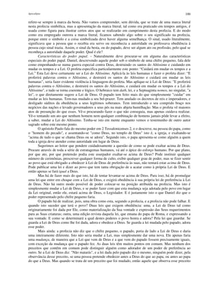 Apocalipse 100
refere-se sempre à marca da besta. Não vamos compreender, sem dúvida, que se trate de uma marca literal
nesta profecia simbólica, mas a apresentação da marca literal, tal como era praticado em tempos antigos, é
usada como figura para ilustrar certos atos que se realizarão em cumprimento desta profecia. E do modo
como era empregado outrora a marca literal, ficamos sabendo algo sobre o seu significado na profecia,
porque entre o símbolo e a coisa simbolizada deve haver alguma semelhança. O sinal, usado literalmente,
significava que a pessoa que o recebia era servo ou reconhecia a autoridade ou professava obediência à
pessoa cujo sinal trazia. Assim, o sinal da besta, ou do papado, deve ser algum ato ou profissão, pelo qual se
reconheça a autoridade daquele poder. Qual é ele?
Características do poder papal. – Naturalmente deve procurar-se em alguma das características
especiais do poder papal. Daniel, descrevendo aquele poder sob o símbolo de uma chifre pequeno, fala dele
como empenhando-se numa guerra especial contra Deus, destruindo os santos do Altíssimo e cuidando em
mudar os tempos e a Lei. O profeta especifica particularmente este ponto: “Cuidará em mudar os tempos e a
Lei.” Esta Lei deve certamente ser a Lei do Altíssimo. Aplicá-la às leis humanas e fazer o profeta dizer: “E
proferirá palavras contra o Altíssimo, e destruirá os santos do Altíssimo e cuidará em mudar as leis
humanas”, seria fazer evidente violência à linguagem do profeta. Mas aplique-se à Lei de Deus: "E proferirá
palavras contra o Altíssimo, e destruirá os santos do Altíssimo, e cuidará em mudar os tempos e a Lei do
Altíssimo", e tudo se torna coerente e lógico. O hebraico tem dath, lei, e a Septuaginta nomos, no singular, "a
lei", o que diretamente sugere a Lei de Deus. O papado tem feito mais do que simplesmente "cuidar" em
mudar as leis humanas. Tem-nas mudado a seu bel-prazer. Tem anulado os decretos de reis e imperadores, e
desligado súditos da obediência a seus legítimos soberanos. Tem introduzido o seu comprido braço nos
negócios das nações e levado governadores a seus pés na mais abjeta humilhação. Mas o profeta vê maiores
atos de presunção do que esses. Vê-o procurando fazer o que não conseguia, mas apenas cuidava realizar.
Vê-o tentando um ato que nenhum homem nem qualquer combinação de homens jamais pôde levar a efeito,
a saber, mudar a Lei do Altíssimo. Tenha-se isto em mente enquanto vemos o testemunho de outro autor
sagrado sobre este mesmo ponto.
O apóstolo Paulo fala do mesmo poder em 2 Tessalonicenses 2, e o descreve, na pessoa do papa, como
o "homem do pecado", e assentando-se "como Deus, no templo de Deus" isto é, a igreja, e exaltando-se
"acima de tudo o que se chama Deus ou se adora". Segundo isto, o papa apresenta-se como alguém a quem
toda a igreja deve atender como autoridade em lugar de Deus.
Sugerimos ao leitor que pondere cuidadosamente a questão de como se pode exaltar acima de Deus.
Procure através de toda a série de estratagemas humanos, vá até o ápice do esforço humano. Por que plano,
por que ato, por que pretensão podia este usurpador exaltar-se acima de Deus? Pode instituir qualquer
número de cerimônias, prescrever qualquer forma de culto, exibir qualquer grau de poder, mas se fizer sentir
ao povo que está obrigado a obedecer à Lei de Deus de preferência às suas, não tentará estar acima de Deus.
Pode publicar uma lei e dizer ao povo que tem tanta obrigação de a acatar como à própria Lei de Deus. E
então apenas se fará igual a Deus.
Mas há de fazer mais do que isto, há de tentar levantar-se acima de Deus. Para isso, há de promulgar
uma lei que entre em choque com a Lei de Deus, e exigirá obediência à sua própria lei de preferência à Lei
de Deus. Não há outro modo possível de poder colocar-se na posição atribuída na profecia. Mas isto é
simplesmente mudar a Lei de Deus, e se puder fazer com que esta mudança seja adotada pelo povo em lugar
da Lei original, então ele, estará acima de Deus, o Legislador. E é justamente isto o que Daniel diz que o
poder representado pelo chifre pequeno faria.
O papado há de realizar, pois, uma obra como esta, segundo a profecia, e a profecia não pode falhar. E
quando isto suceder que terá o povo? Duas leis que exigem obediência: uma, a Lei de Deus tal como
originariamente foi dada por Ele, como materialização da Sua vontade e expressão das Seus requerimentos
para as Suas criaturas; outra, uma edição revista daquela lei, que emana do papa de Roma, e expressando a
sua vontade. E como se determinará a qual destes poderes o povo honra e adora? Pela lei que guardar. Se
guarda a Lei de Deus como lhe foi dada, adora e obedece a Deus. Se guarda a lei mudada pelo papado, adora
esse poder.
Mais ainda: a profecia não diz que o chifre pequeno, o papado, poria de lado a Lei de Deus e daria
uma inteiramente diferente. Isto não seria mudar a Lei, mas simplesmente dar uma nova. Ele apenas faria
uma mudança, de maneira que a Lei que vem de Deus e a que vem do papado fossem precisamente iguais,
com exceção da mudança que o papado fez. As duas leis têm muitos pontos em comum. Mas nenhum dos
preceitos que contêm em comum pode distinguir alguém como adorador de um poder de preferência ao
outro. Se a Lei de Deus diz: "Não matarás", e a lei dada pelo papado diz o mesmo, ninguém pode dizer, pela
observância desse preceito, se uma pessoa pretende obedecer antes a Deus do que ao papa, ou antes ao papa
do que a Deus. Mas quando se trata de um preceito que foi mudado, então aquele que observa esse preceito
 